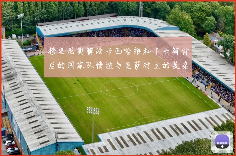 穆里尼奥解读卡西哈维私下和解背后的国家队情谊与皇萨对立的复杂关系